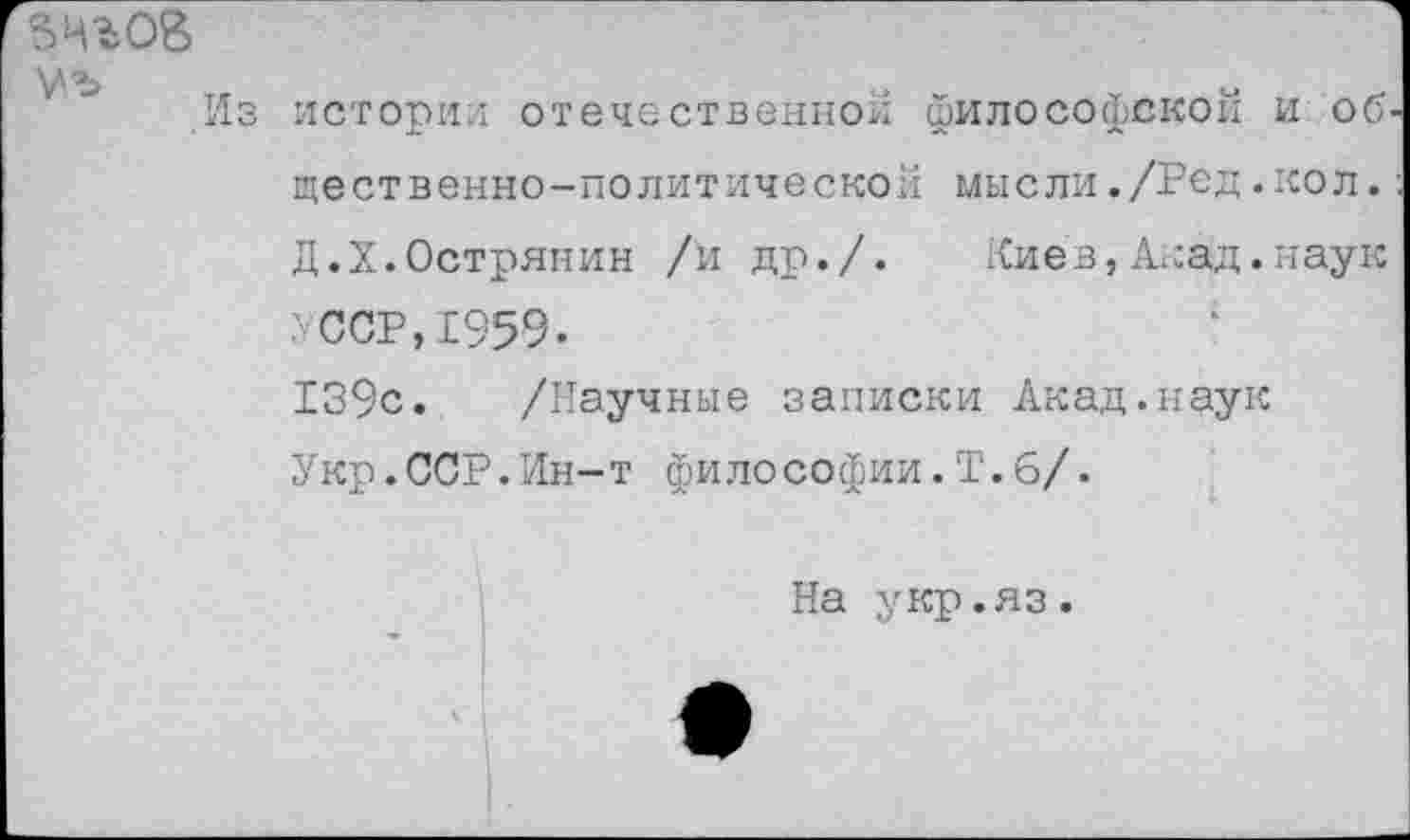 ﻿Из истории отечественной философской и об щественно-политическои мысли./Ред.кол. Д.Х.Острянин /и др./. Киев,Акад.наук УССР,1959.
139с. /Научные записки Акад.наук Укр.ССР.Ин-т философии.Т.6/.
На укр.яз.